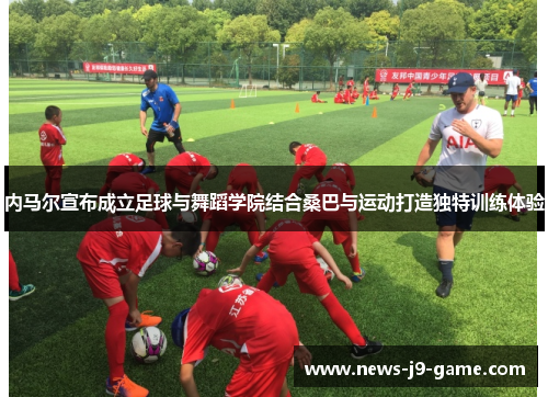 内马尔宣布成立足球与舞蹈学院结合桑巴与运动打造独特训练体验