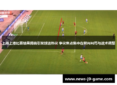 上海上港比赛结果揭晓引发球迷热议 争议焦点集中在裁判判罚与战术调整