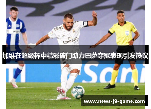 加维在超级杯中精彩破门助力巴萨夺冠表现引发热议