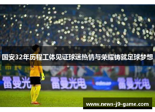 国安32年历程工体见证球迷热情与荣耀铸就足球梦想