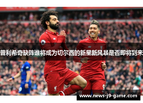 普利希奇缺阵谁将成为切尔西的新星新风暴是否即将到来