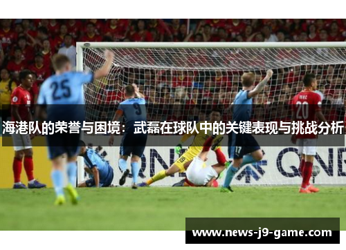 海港队的荣誉与困境：武磊在球队中的关键表现与挑战分析