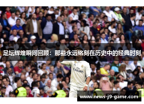 足坛辉煌瞬间回顾:那些永远铭刻在历史中的经典时刻 足坛辉煌瞬间回顾:那些永远铭刻在历史中的经典时刻