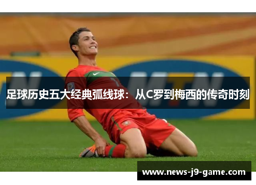 足球历史五大经典弧线球:从C罗到梅西的传奇时刻 足球历史五大经典弧线球:从C罗到梅西的传奇时刻