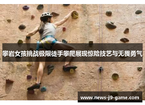 攀岩女孩挑战极限徒手攀爬展现惊险技艺与无畏勇气