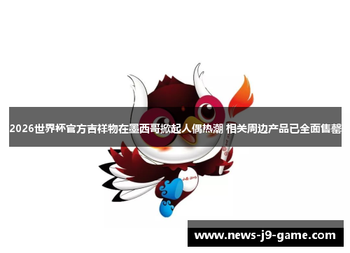 2026世界杯官方吉祥物在墨西哥掀起人偶热潮 相关周边产品已全面售罄