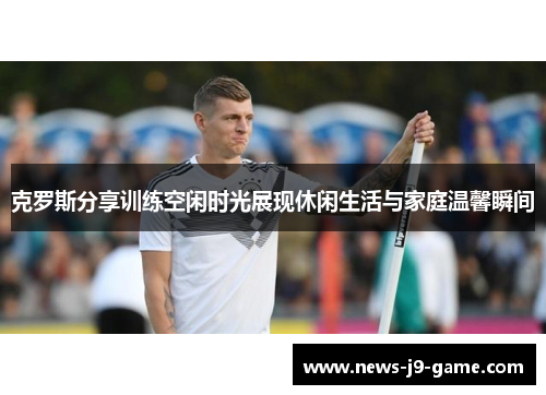 克罗斯分享训练空闲时光展现休闲生活与家庭温馨瞬间