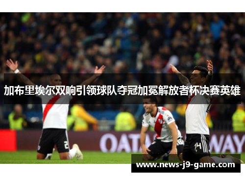 加布里埃尔双响引领球队夺冠加冕解放者杯决赛英雄 加布里埃尔双响引领球队夺冠加冕解放者杯决赛英雄