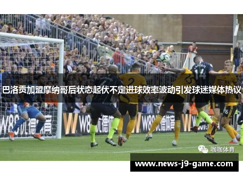 巴洛贡加盟摩纳哥后状态起伏不定进球效率波动引发球迷媒体热议
