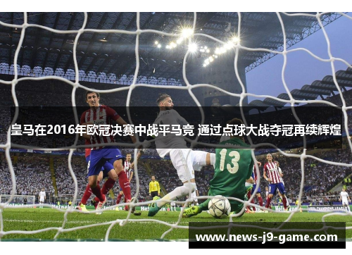 皇马在2016年欧冠决赛中战平马竞 通过点球大战夺冠再续辉煌